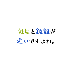 社長と距離が近いですよね。